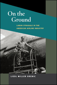 On the Ground: Labor Struggle in the American Airline Industry (Working Class in American History) Liesl Miller Orenic