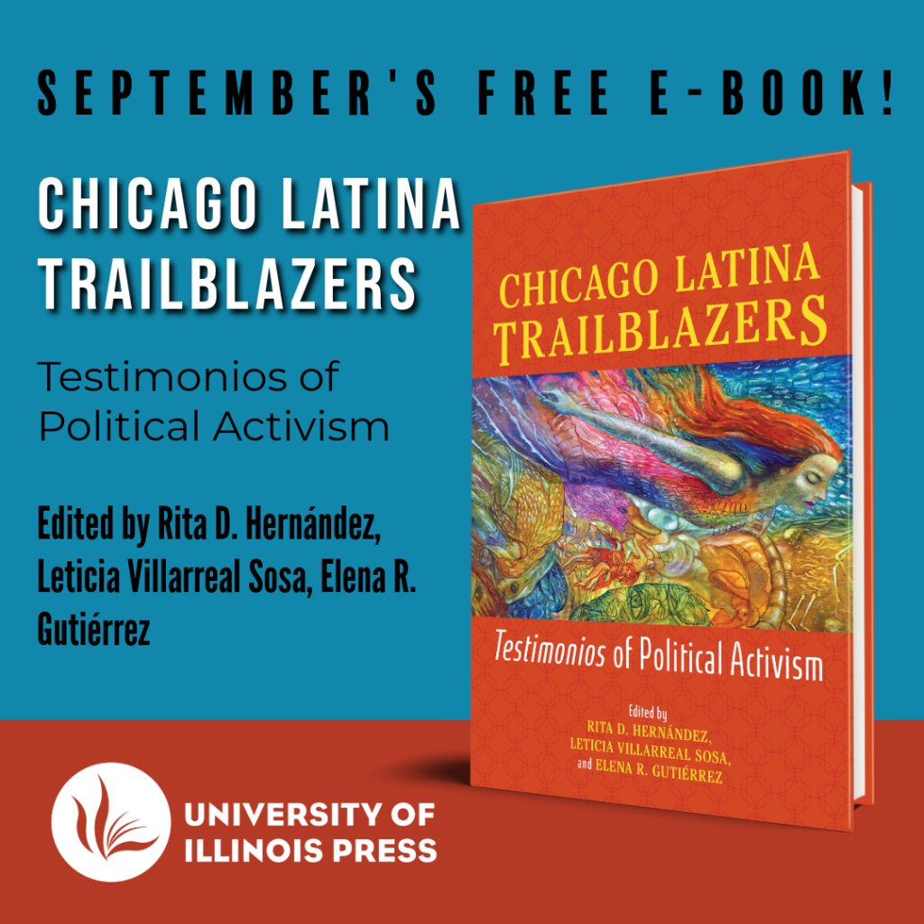 September's Free E-Book! Chicago Latina Trailblazers: Testimonios of Political Activism. Edited by Rita D. Hernández, Leticia Villarreal Sosa, Elena R. Gutiérrez. University of Illinois Press.